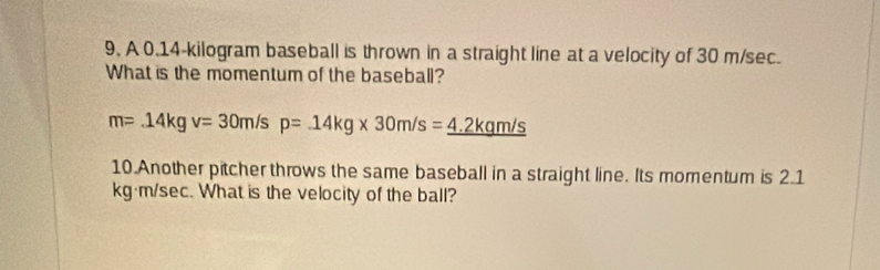 A 0.14-kilogram baseball is thrown in a straight line at a velocity of 30 m/sec. 
What is the momentum of the baseball?
m=.14kgv=30m/sp=.14kg* 30m/s=_ 4.2kgm/s
10.Another pitcher throws the same baseball in a straight line. Its momentum is 2.1
kg·m/sec. What is the velocity of the ball?