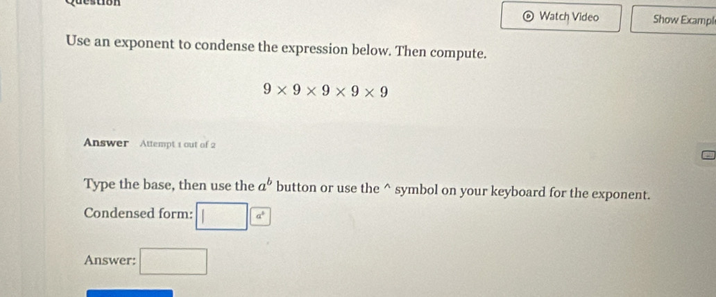 Question 
Watch Video Show Exampl 
Use an exponent to condense the expression below. Then compute.
9* 9* 9* 9* 9
Answer Attempt 1 out of 2 
Type the base, then use the a^b button or use the^(symbol on your keyboard for the exponent. 
Condensed form: □ )a^ 
Answer: □