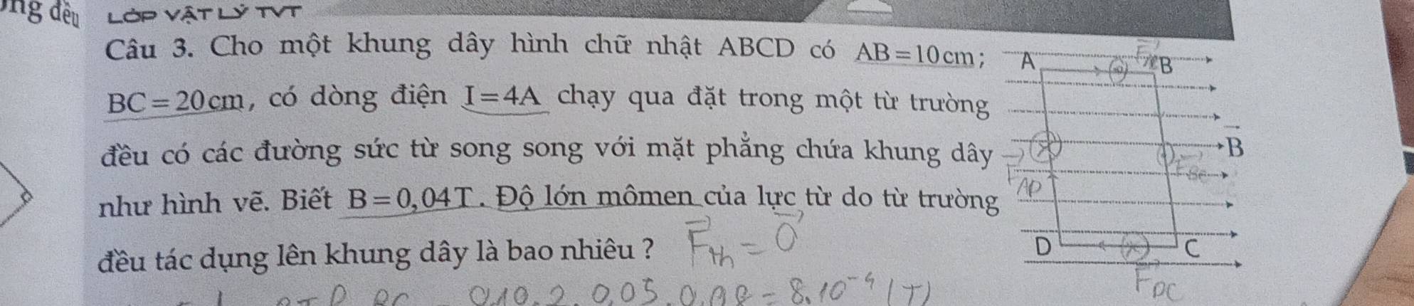 ng đều Lớp vật YTVT
Câu 3. Cho một khung dây hình chữ nhật ABCD có AB=10cm; A
B
BC=20cm , có dòng điện I=4A chạy qua đặt trong một từ trường
đều có các đường sức từ song song với mặt phẳng chứa khung dây
B
như hình vẽ. Biết B=0,04T Độ lớn mômen của lực từ do từ trường
đều tác dụng lên khung dây là bao nhiêu ?
D
C