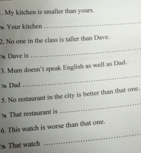 My kitchen is smaller than yours. 
Your kitchen 
_ 
2. No one in the class is taller than Dave. 
Dave is 
_ 
3. Mum doesn’t speak English as well as Dad. 
Dad 
_ 
5. No restaurant in the city is better than that one. 
That restaurant is 
_ 
_ 
6. This watch is worse than that one. 
That watch