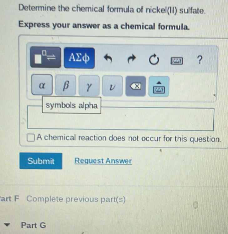 Determine the chemical formula of nickel(II) sulfate.
Express your answer as a chemical formula.
AΣφ ?

α β γ
symbols alpha
A chemical reaction does not occur for this question.
Submit Request Answer
art F Complete previous part(s)
Part G