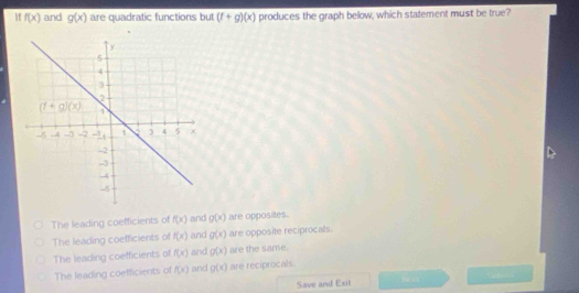 If f(x) and g(x) are quadratic functions but (f+g)(x) produces the graph below, which statement must be true?
The leading coefficients of f(x) and g(x) are opposites.
The leading coefficients of f(x) and g(x) are opposite reciprocals.
The leading coefficients of f(x) and g(x) are the same.
The leading coefficients of f(x) and g(x) are reciprocals.
Save and Exit 30/ a1