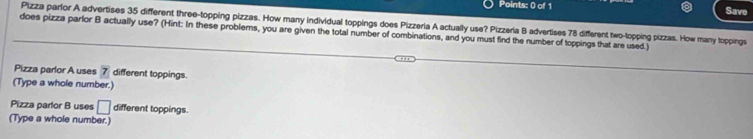 Save 
Pizza parlor A advertises 35 different three-topping pizzas. How many individual toppings does Pizzeria A actually use? Pizzería B advertises 78 different two-topping pizzas. How many toppings 
does pizza parlor B actually use? (Hint: In these problems, you are given the total number of combinations, and you must find the number of toppings that are used.) 
Pizza parlor A uses 7 different toppings. 
(Type a whole number.) 
Pizza parlor B uses □ different toppings. 
(Type a whole number.)