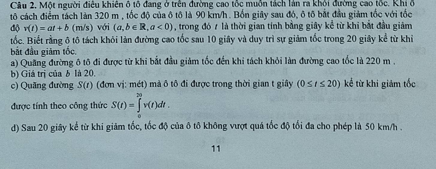 Một người điều khiến ô tô đang ở trên đường cao tốc muồn tách làn ra khỏi đường cao tốc. Khi ổ 
tô cách điểm tách làn 320 m , tốc độ của ô tô là 90 km/h. Bốn giây sau đó, ô tô bắt đầu giảm tốc với tốc 
độ v(t)=at+b (m/s) với (a,b∈ R,a<0) , trong đó 7 là thời gian tính bằng giây kể từ khi bắt đầu giảm 
tốc. Biết rằng ô tô tách khỏi làn đường cao tốc sau 10 giây và duy trì sự giảm tốc trong 20 giây kể từ khi 
bắt đầu giảm tốc. 
a) Quãng đường ô tô đi được từ khi bắt đầu giảm tốc đến khi tách khỏi làn đường cao tốc là 220 m. 
b) Giá trị của b là 20. 
c) Quãng đường S(t) (đơn vị: mét) mà ô tô đi được trong thời gian t giây (0≤ t≤ 20) kể từ khi giảm tốc 
được tính theo công thức S(t)=∈tlimits _0^(20)v(t)dt. 
d) Sau 20 giây kể từ khi giảm tốc, tốc độ của ô tô không vượt quá tốc độ tối đa cho phép là 50 km/h. 
11