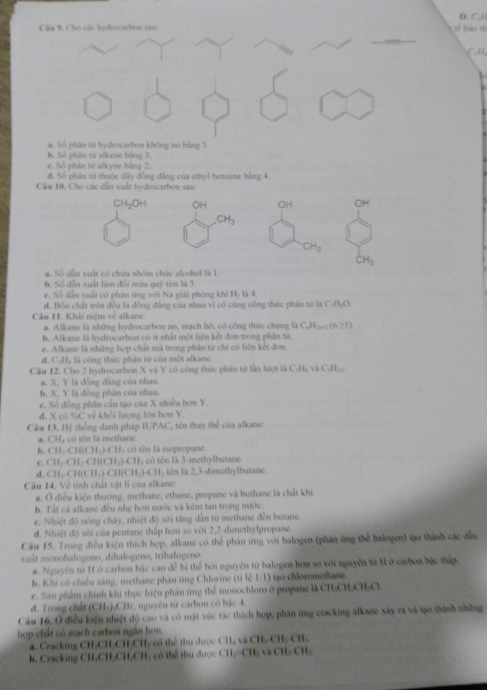 D. C₃H
Câu 9. Cho các hydrocarbon sau:    b  o th
CH
a. Số phân tử hydrocarbon không no bằng 5.
b. Số phân tử alkene băng 3.
e. Số phân tử alkyne băng 2.
đ. Số phân từ thuộc dãy đồng đăng của ethyl benzene bằng 4.
Câu 10, Cho các dẫn xuất hydrocarbon sau:
CH_2OH OH OH OH
CH_3
CH_3
CH_3
a. Số dẫn xuất có chứa nhóm chức alcohol là 1.
b. Số dẫn xuất làm đổi màu quỹ tím là 3.
e. Số dẫn xuất có phản ứng với Na giải phóng khí H là 4
d. Bốn chất trên đều là đồng đẳng của nhau vì có cùng công thức phân từ là C_7H_2O.
Cầu I1. Khải niệm về alkane:
a. Alkane là những hydrocarbon no, mạch hở, có công thức chung là C_nH_2n+2(n≥ 1)
b. Alkane là hydrocarbon có ít nhất một liên kết đơn trong phân tử.
c. Alkane là những hợp chất mà trong phân từ chỉ có liên kết đơn.
d. CHạ là công thức phân tử của một alkane.
Câu 12. Cho 2 hydrocarbon X và Y có công thức phần tử lần lượt là C_3H_5 và C_5H_12.
a. X, Y là đồng đẳng của nhau.
b. X. Y là đồng phân của nhau.
e. Số đồng phân cầu tạo của X nhiều hơn Y.
đ. X có %C về khối lượng lớn hơn Y.
Cầu 13, Hệ thống danh pháp IUPAC, tên thay thể của alkane:
a. CH_4 có tên là methane.
b. CH_2CH(CH_3)_-CH_3 có tên là isopropane.
c. CH_3· CH_2· CH(CH_3)· CH_3 có tên là 3-methylbutane.
d. CH_3-CH(CH_3)· CH(CH_3)· CH_3 tên là 2,3-dimethylbutane.
Câu 14, Về tính chất vật lí của alkane:
a. Ở điều kiện thường, methane, ethane, propane và buthane là chất khi
b. Tất cả alkane đều nhẹ hơn nước và kém tan trong nước.
e. Nhiệt độ nóng chây, nhiệt độ sối tăng dần từ methane đến butane.
đ. Nhiệt độ sôi của pentane thấp hơn so với 2,2-dimethylpropane.
Cầu 15. Trong điều kiện thích hợp, alkane có thể phản ứng với halogen (phân ứng thể halogen) tạo thành các dẫn
xuất monohalogeno, dihalogeno, trihalogeno.
a. Nguyên từ H ở carbon bậc cao đễ bị thể bởi nguyên từ balogen hơn so với nguyên từ Hở carbon bậc tháp.
b. Khi có chiếu sáng, methane phản ứng Chlorine (tỉ lệ 1:1) tạo chloromethane.
e. Sân phẩm chính khi thực hiện phân ứng thể monochloro ở propane là CH₃CH:CHCl
đ. Trong chất (CH_3),CB 3r, nguyên tử carbon có bậc 4.
Câu 16, Ở điều kiện nhiệt độ cao và có mật xúc tác thích hợp, phản ứng cracking alkane xây ra và tạo thành những
hợp chất có mạch carbon ngắn hơn.
a. Cracking CH₃CH₃CH-CH₃ có thể thu được CH,+sqrt(CH)_2CHCH,
b. Cracking CH₃CH₃CH₂CH; có thể thu được CH_2=CH_3 xà CH_3CH_2