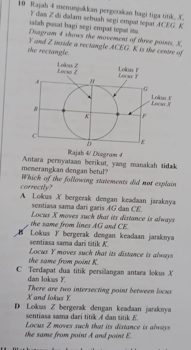 Rajah 4 menunjukkan pergerakan bagi tiga titik, X,
Ydan Z di dalam sebuah segi empat tepat ACEG. K
ialah pusat bagi segi empat tepat itu.
Diagram 4 shows the movement of three points, X,
Y and Z inside a rectangle ACEG. K is the centre of
the rectangle.
Rajah 4/ Diagram 4
Antara pernyataan berikut, yang manakah tidak
menerangkan dengan betul?
Which of the following statements did not explain
correctly?
A Lokus X bergerak dengan keadaan jaraknya
sentiasa sama dari garis AG dan CE.
Locus X moves such that its distance is always
the same from lines AG and CE.
B Lokus Y bergerak dengan keadaan jaraknya
sentiasa sama dari titik K.
Locus Y moves such that its distance is always
the same from point K.
C Terdapat dua titik persilangan antara lokus X
dan lokus Y.
There are two intersecting point between locus
X and lokus Y.
D Lokus Z bergerak dengan keadaan jaraknya
sentiasa sama dari titik A dan titik E.
Locus Z moves such that its distance is always
the same from point A and point E.