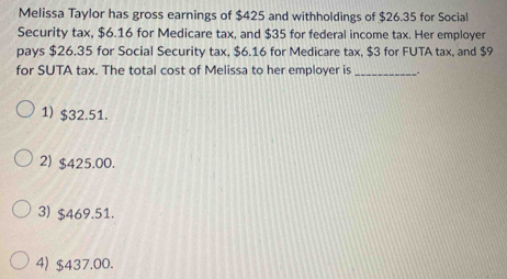 Melissa Taylor has gross earnings of $425 and withholdings of $26.35 for Social
Security tax, $6.16 for Medicare tax, and $35 for federal income tax. Her employer
pays $26.35 for Social Security tax, $6.16 for Medicare tax, $3 for FUTA tax, and $9
for SUTA tax. The total cost of Melissa to her employer is __.
1) $32.51.
2) $425.00.
3) $469.51.
4) $437.00.