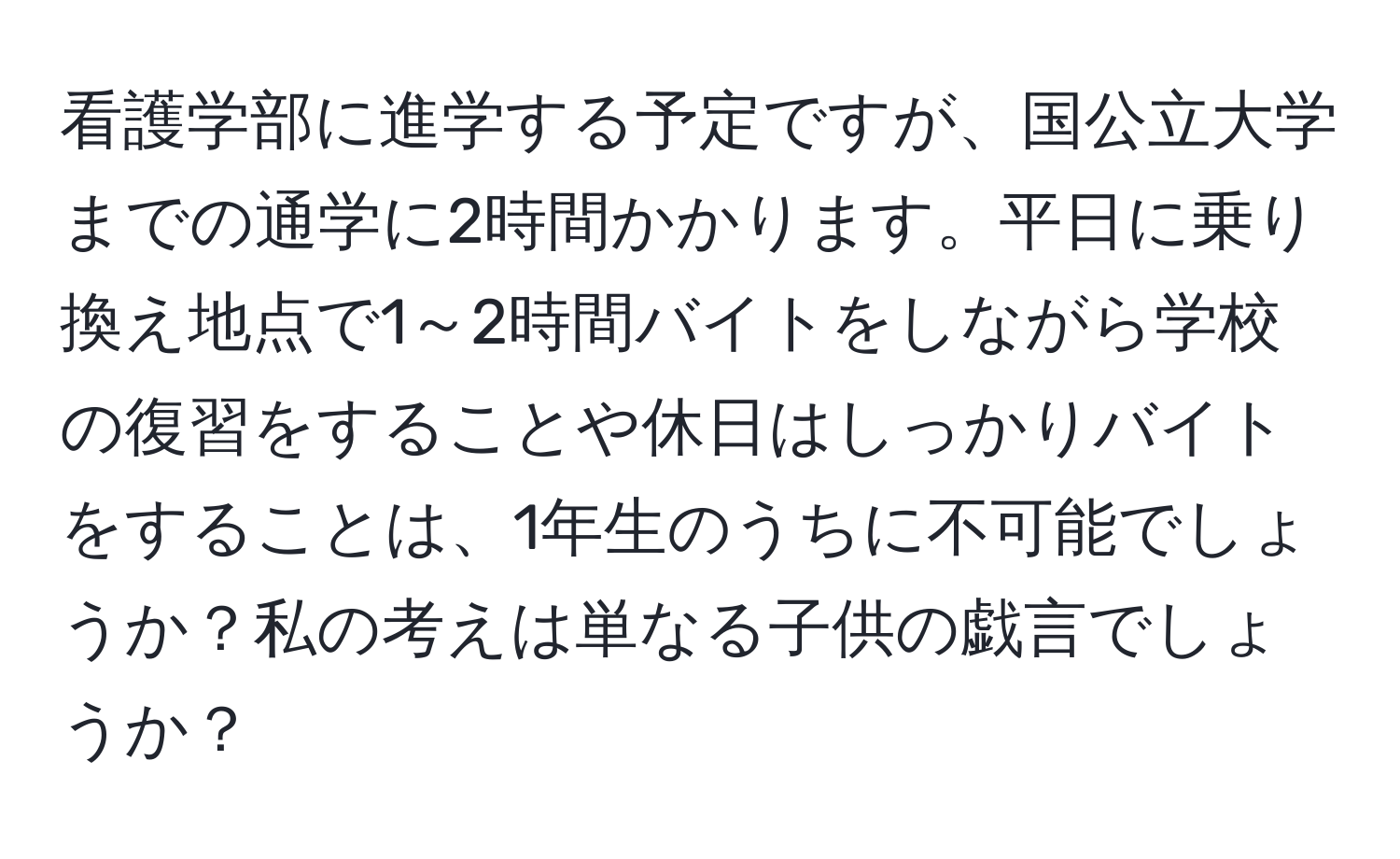 看護学部に進学する予定ですが、国公立大学までの通学に2時間かかります。平日に乗り換え地点で1～2時間バイトをしながら学校の復習をすることや休日はしっかりバイトをすることは、1年生のうちに不可能でしょうか？私の考えは単なる子供の戯言でしょうか？