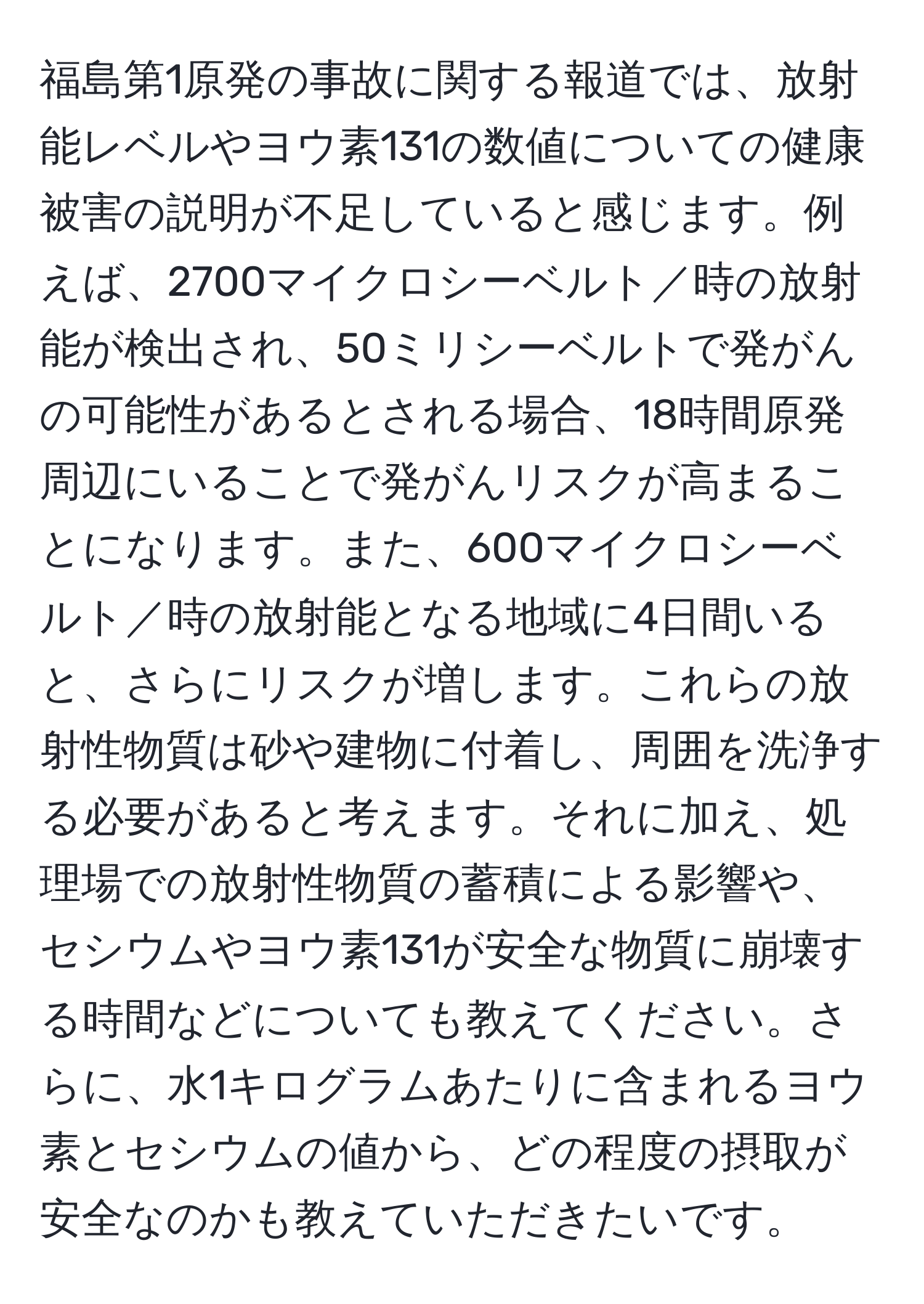 福島第1原発の事故に関する報道では、放射能レベルやヨウ素131の数値についての健康被害の説明が不足していると感じます。例えば、2700マイクロシーベルト／時の放射能が検出され、50ミリシーベルトで発がんの可能性があるとされる場合、18時間原発周辺にいることで発がんリスクが高まることになります。また、600マイクロシーベルト／時の放射能となる地域に4日間いると、さらにリスクが増します。これらの放射性物質は砂や建物に付着し、周囲を洗浄する必要があると考えます。それに加え、処理場での放射性物質の蓄積による影響や、セシウムやヨウ素131が安全な物質に崩壊する時間などについても教えてください。さらに、水1キログラムあたりに含まれるヨウ素とセシウムの値から、どの程度の摂取が安全なのかも教えていただきたいです。