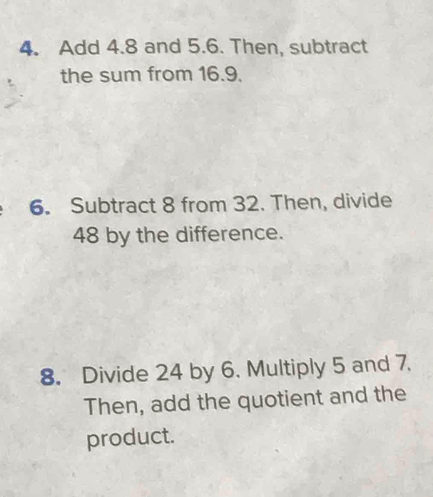 Add 4.8 and 5.6. Then, subtract 
the sum from 16.9. 
6. Subtract 8 from 32. Then, divide
48 by the difference. 
8. Divide 24 by 6. Multiply 5 and 7. 
Then, add the quotient and the 
product.