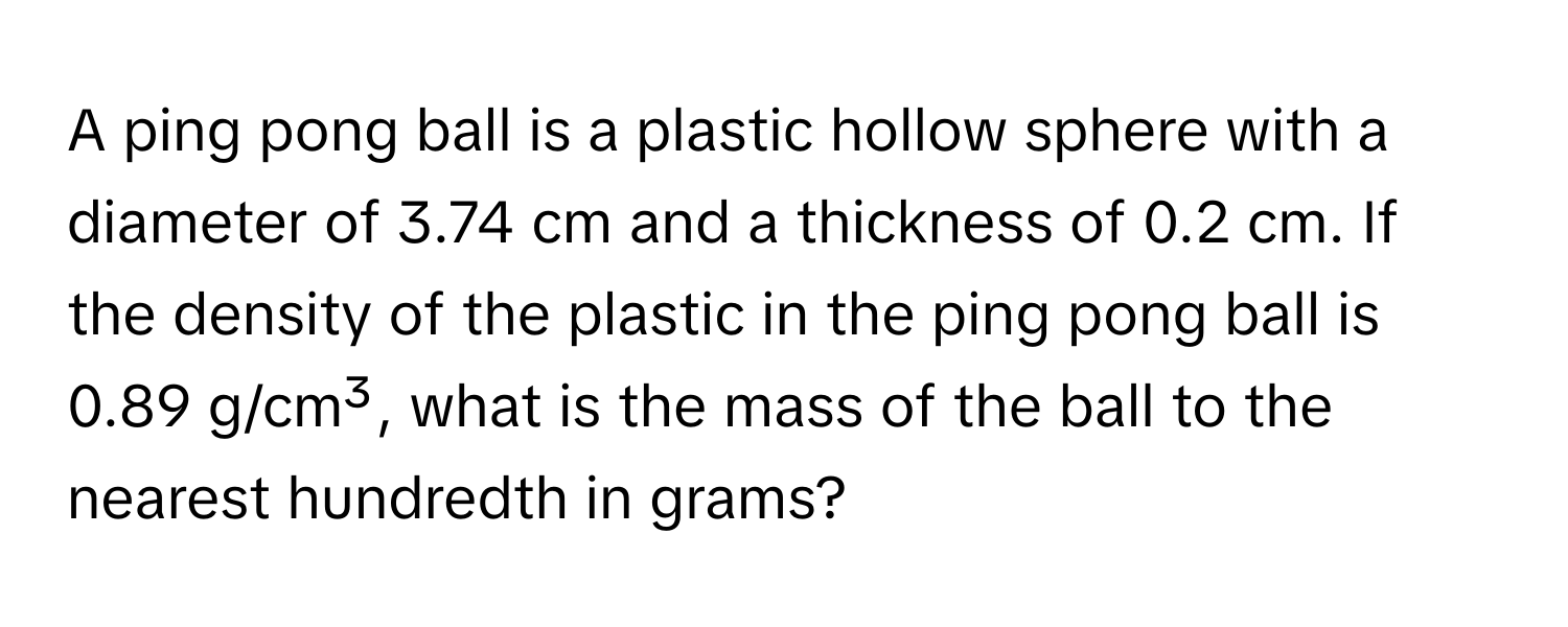 A ping pong ball is a plastic hollow sphere with a diameter of 3.74 cm and a thickness of 0.2 cm. If the density of the plastic in the ping pong ball is 0.89 g/cm³, what is the mass of the ball to the nearest hundredth in grams?