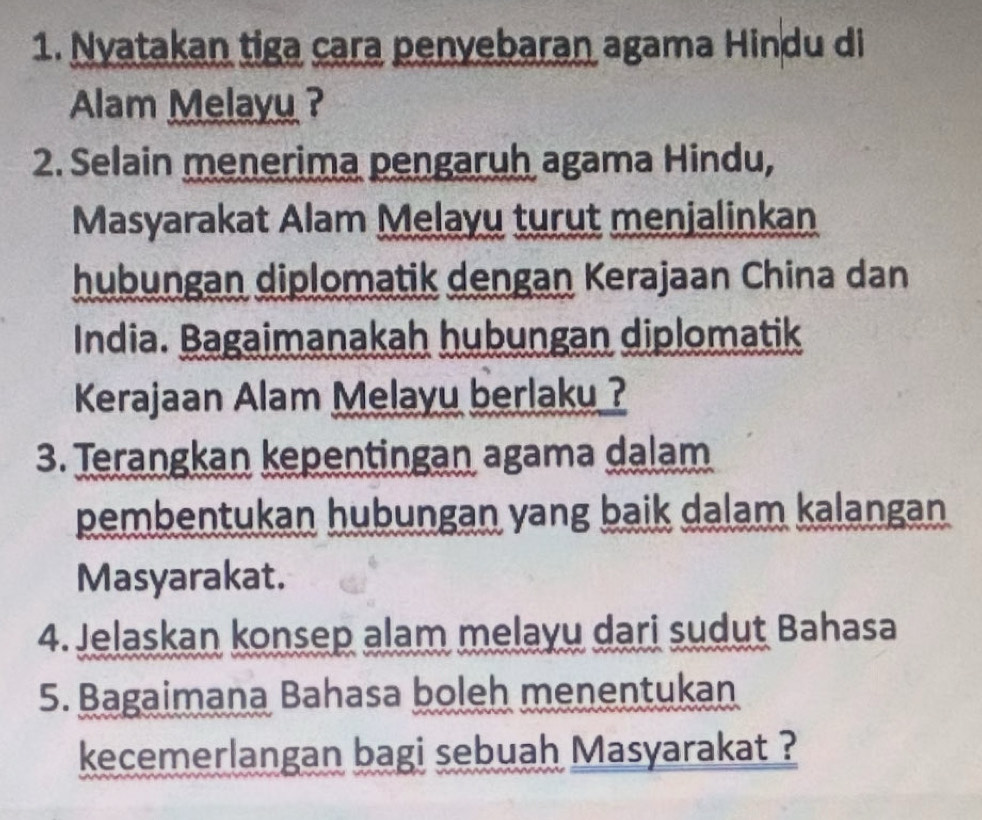 Nyatakan tiga cara penyebaran agama Hindu di 
Alam Melayu ? 
2. Selain menerima pengaruh agama Hindu, 
Masyarakat Alam Melayu turut menjalinkan 
hubungan diplomatik dengan Kerajaan China dan 
India. Bagaimanakah hubungan diplomatik 
Kerajaan Alam Melayu berlaku ? 
3. Terangkan kepentingan agama dalam 
pembentukan hubungan yang baik dalam kalangan 
Masyarakat. 
4. Jelaskan konsep alam melayu dari sudut Bahasa 
5. Bagaimana Bahasa boleh menentukan 
kecemerlangan bagi sebuah Masyarakat ?