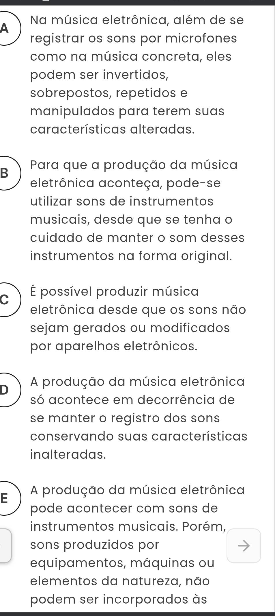 Na música eletrônica, além de se
A
registrar os sons por microfones
como na música concreta, eles
podem ser invertidos,
sobrepostos, repetidos e
manipulados para terem suas
características alteradas.
Para que a produção da música
B
eletrônica aconteça, pode-se
utilizar sons de instrumentos
musicais, desde que se tenha o
cuidado de manter o som desses
instrumentos na forma original.
É possível produzir música
C
eletrônica desde que os sons não
sejam gerados ou modificados
por aparelhos eletrônicos.
A produção da música eletrônica
D
só acontece em decorrência de
se manter o registro dos sons
conservando suas características
inalteradas.
A produção da música eletrônica
E
pode acontecer com sons de
instrumentos musicais. Porém,
sons produzidos por
equipamentos, máquinas ou
elementos da natureza, não
podem ser incorporados às