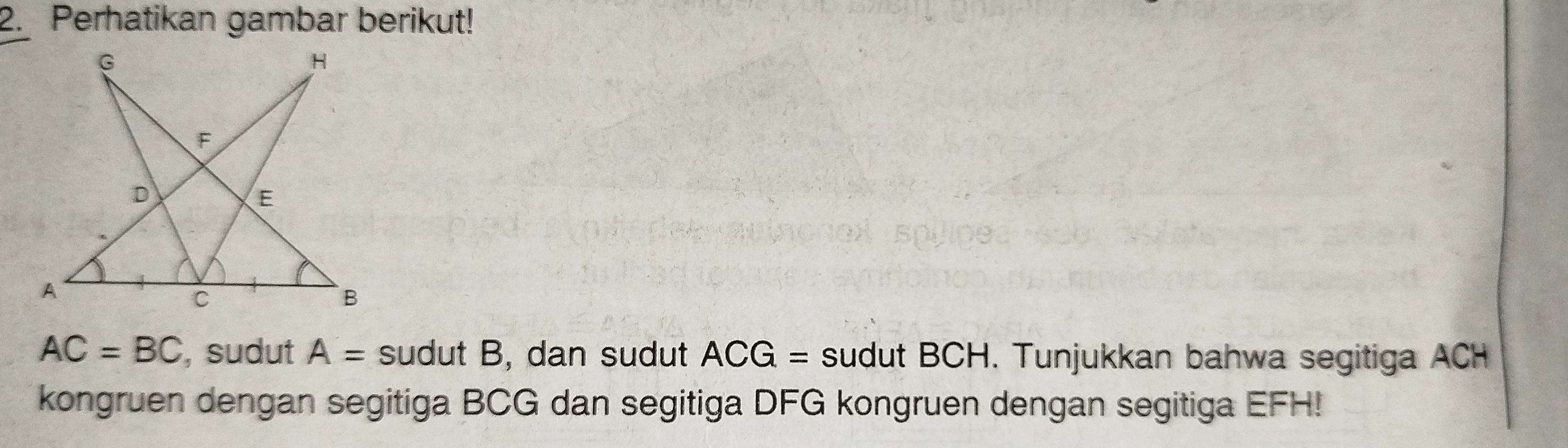 Perhatikan gambar berikut!
AC=BC , sudut A= sudut B, dan sudut ACG= sudut BCH. Tunjukkan bahwa segitiga ACH
kongruen dengan segitiga BCG dan segitiga DFG kongruen dengan segitiga EFH!