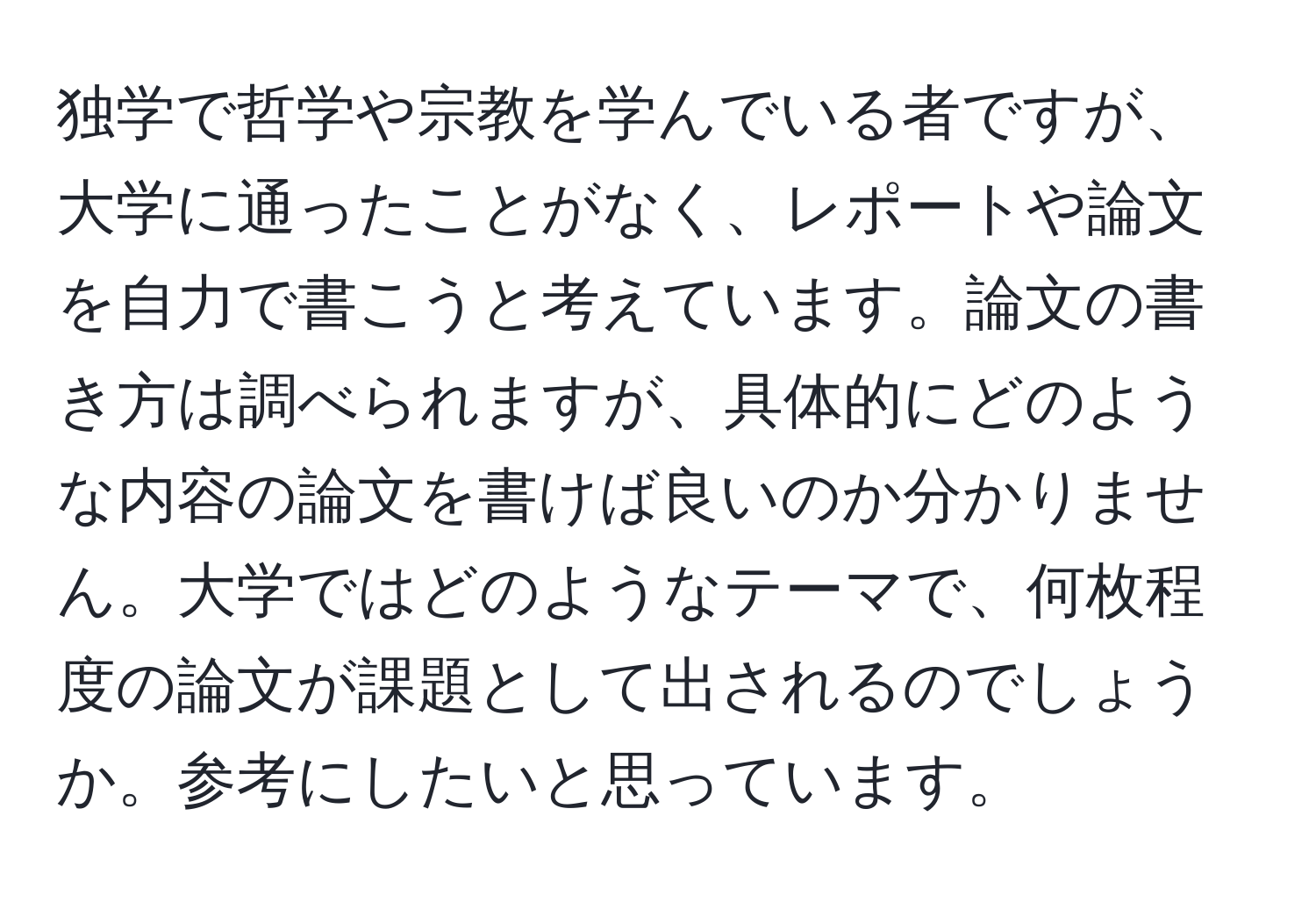 独学で哲学や宗教を学んでいる者ですが、大学に通ったことがなく、レポートや論文を自力で書こうと考えています。論文の書き方は調べられますが、具体的にどのような内容の論文を書けば良いのか分かりません。大学ではどのようなテーマで、何枚程度の論文が課題として出されるのでしょうか。参考にしたいと思っています。