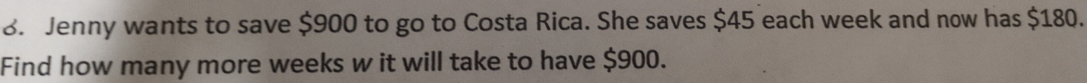 Jenny wants to save $900 to go to Costa Rica. She saves $45 each week and now has $180. 
Find how many more weeks w it will take to have $900.