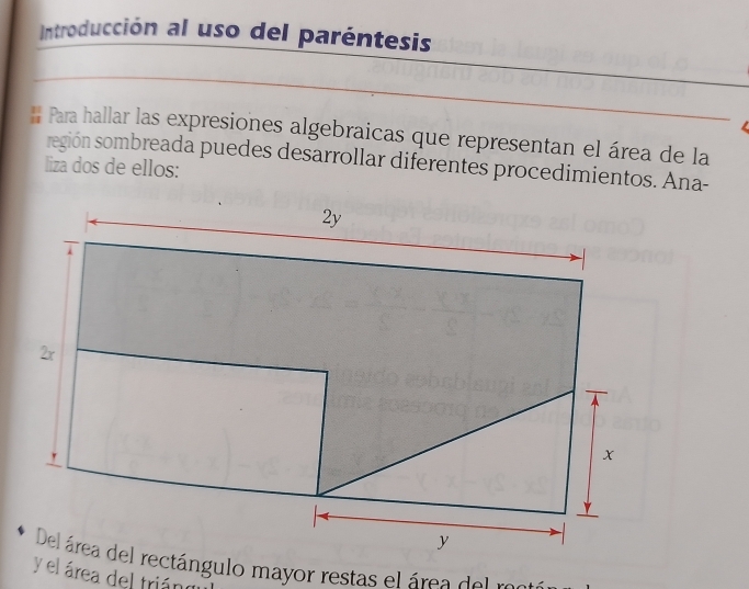 Introducción al uso del paréntesis 
_ 
_ 
_ 
# Para hallar las expresiones algebraicas que representan el área de la 
región sombreada puedes desarrollar diferentes procedimientos. Ana- 
liza dos de ellos: 
Del área del rectángulo mayor restas el área de l re 
y el área del triár