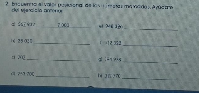 Encuentra el valor posicional de los números marcados. Ayúdate 
del ejercicio anterior. 
_ 
a) 567 932 _ 7 000 _ el 948 396
b) 38 030_  f1 712 322
_ 
ci 207 _ g 194 978 _ 
dl 253 700 _h) 312 770
_