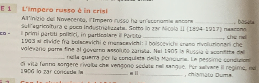 L'impero russo è in crisi 
All’inizio del Novecento, l’Impero russo ha un’economia ancora _, basata 
sull’agricoltura e poco industrializzata. Sotto lo zar Nicola II (1894-1917) nascono 
co。 i primi partití politíci, in particolare il Partito _, che nel 
1903 si divide fra bolscevichi e menscevichi: i bolscevichi erano rivoluzionari che 
volevano porre fine al governo assoluto zarista. Nel 1905 la Russia è sconfitta dal 
_nella guerra per la conquista della Manciuria. Le pessime condizioni 
di vita fanno sorgere rivolte che vengono sedate nel sangue. Per salvare il regime, ne 
1906 lo zar concede la _e il _, chiamato Duma.