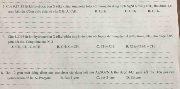 Cho 0,37185 lít khí hydrocarbon X (đkc) phản ứng hoàn toàn với lượng dư dung dịch AgNO_3 trong NH_3 , thu được 3,6
gam kết tủa. Công thức phân tử của X là A. C_4H_4. B. C_2H_2 C. C_4H_6. D. C_3H
_
_
_
_
7. Cho 1,2395 lít khí hydrocarbon X (đkc) phản ứng hoàn toàn với lượng dư dung dịch AgNO_3 trong NH_3 , thu được 8,05
gam kết tủa. Công thức của X là
A. CH_3-CH_2-C=CH. B. CH_3-Cequiv CH. C. CH=CH. D. CH_2=CH-C=CH. 
_
_
_
_
8. Cho 12 gam một đồng đẳng của acetylene tác dụng hết với AgNO_3/NH_3 thu được 44, 1 gam kết tủa. Tên gọi của
hydrocarbon đó là A. Propyne B. But -1-yne C. but -2-yne D. Ethyne
__
__
_