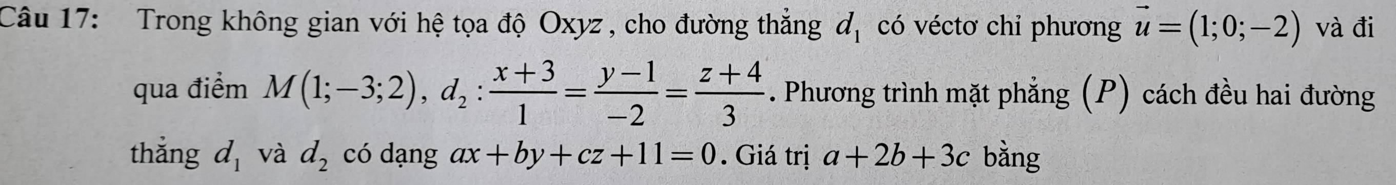 Trong không gian với hệ tọa độ Oxyz , cho đường thắng d_1 có véctơ chỉ phương vector u=(1;0;-2) và đi 
qua điểm M(1;-3;2), d_2: (x+3)/1 = (y-1)/-2 = (z+4)/3 . Phương trình mặt phẳng (P) cách đều hai đường 
thắng d_1 và d_2 có dạng ax+by+cz+11=0. Giá trị a+2b+3c bằng