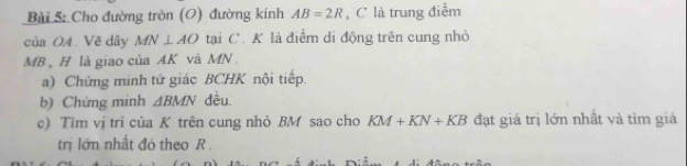 Cho đường tròn (O) đường kính AB=2R , C là trung điểm 
của OA. Vẽ dây MN⊥ AO tại C. K là điểm di động trên cung nhỏ
MB , H là giao của AK và MN. 
a) Chứng minh tứ giác BCHK nội tiếp. 
b) Chứng minh △ BMN đều. 
c) Tim vị trí của K trên cung nhỏ BM sao cho KM+KN+KB đạt giá trị lớn nhất và tìm giá 
trị lớn nhất đó theo R.