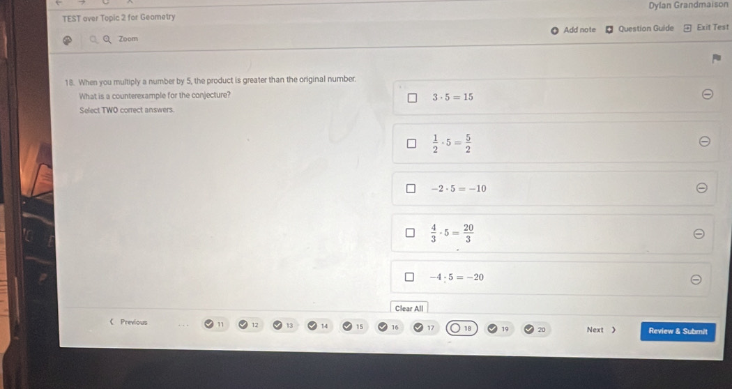 TEST over Topic 2 for Geometry Dylan Grandmaison
Add note Question Guide Exit Test
Zoom
18. When you multiply a number by 5, the product is greater than the original number
What is a counterexample for the conjecture?
3· 5=15
Select TWO correct answers.
 1/2 · 5= 5/2 
-2· 5=-10
 4/3 · 5= 20/3 
-4· 5=-20
Clear All
《 Previous 11 12 13 14 15 16 17 18 19 20 Next 》 Review & Submit