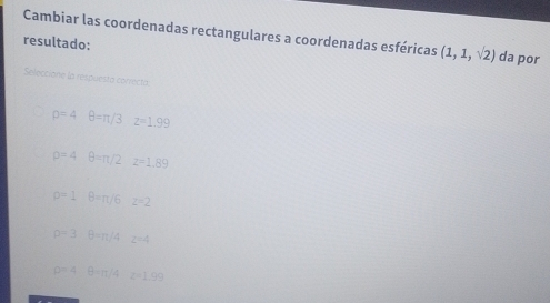 Cambiar las coordenadas rectangulares a coordenadas esféricas (1,1,sqrt(2))
resultado: da por
Seleccione la réspuesta corect
p=4 θ =π /3 z=1.99
D=4 θ =π /2 z=1.89
O=1 B=π /6 z=2
p=3 θ =π /4 z=4
D=4 B=n/4 z=1.99