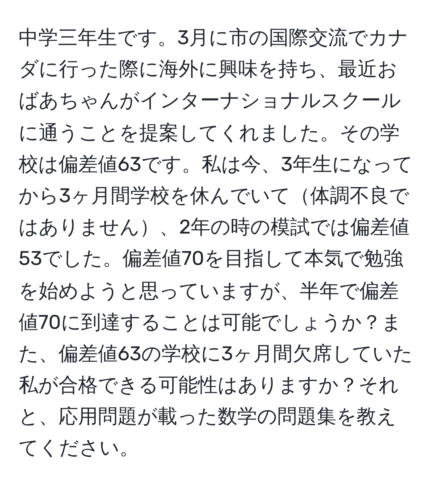 中学三年生です。3月に市の国際交流でカナダに行った際に海外に興味を持ち、最近おばあちゃんがインターナショナルスクールに通うことを提案してくれました。その学校は偏差値63です。私は今、3年生になってから3ヶ月間学校を休んでいて体調不良ではありません、2年の時の模試では偏差値53でした。偏差値70を目指して本気で勉強を始めようと思っていますが、半年で偏差値70に到達することは可能でしょうか？また、偏差値63の学校に3ヶ月間欠席していた私が合格できる可能性はありますか？それと、応用問題が載った数学の問題集を教えてください。