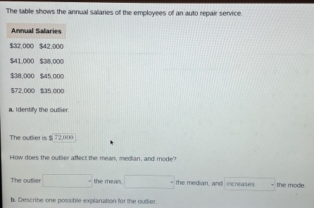 The table shows the annual salaries of the employees of an auto repair service. 
Annual Salaries
$32,000 $42,000
$41,000 $38,000
$38,000 $45,000
$72,000 $35,000
a. I dentify the outlier. 
The outlier is $ 72.000
How does the outlier affect the mean, median, and mode? 
The outlier □ the mean. □° the median, and increases to the mode. 
b. Describe one possible explanation for the outlier.