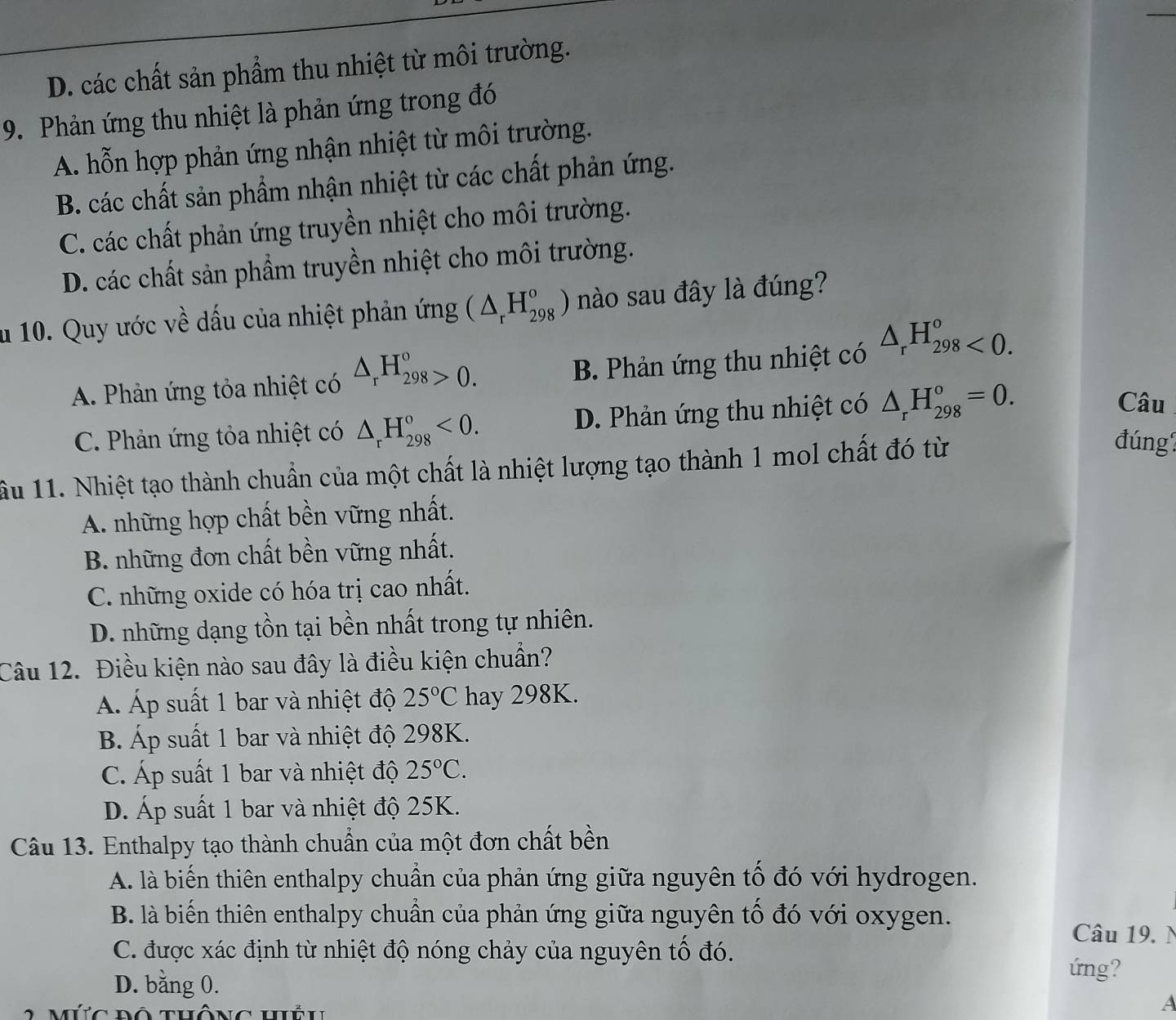 D. các chất sản phẩm thu nhiệt từ môi trường.
9. Phản ứng thu nhiệt là phản ứng trong đó
A. hỗn hợp phản ứng nhận nhiệt từ môi trường.
B. các chất sản phẩm nhận nhiệt từ các chất phản ứng.
C. các chất phản ứng truyền nhiệt cho môi trường.
D. các chất sản phẩm truyền nhiệt cho môi trường.
u 10. Quy ước về dấu của nhiệt phản ứng (△ _rH_(298)^o) nào sau đây là đúng?
A. Phản ứng tỏa nhiệt có △ _rH_(298)°>0. B. Phản ứng thu nhiệt có △ _rH_(298)^o<0.
C. Phản ứng tỏa nhiệt có △ _rH_(298)^o<0. D. Phản ứng thu nhiệt có △ _rH_(298)^o=0.
Câu
ầu 11. Nhiệt tạo thành chuẩn của một chất là nhiệt lượng tạo thành 1 mol chất đó từ
đúng
A. những hợp chất bền vững nhất.
B. những đơn chất bền vững nhất.
C. những oxide có hóa trị cao nhất.
D. những dạng tồn tại bền nhất trong tự nhiên.
Câu 12. Điều kiện nào sau đây là điều kiện chuẩn?
Á Áp suất 1 bar và nhiệt độ 25°C hay 298K.
B. Áp suất 1 bar và nhiệt độ 298K.
C. Áp suất 1 bar và nhiệt độ 25°C.
D. Áp suất 1 bar và nhiệt độ 25K.
Câu 13. Enthalpy tạo thành chuẩn của một đơn chất bền
A. là biến thiên enthalpy chuẩn của phản ứng giữa nguyên tố đó với hydrogen.
B. là biến thiên enthalpy chuẩn của phản ứng giữa nguyên tố đó với oxygen.
Câu 19. N
C. được xác định từ nhiệt độ nóng chảy của nguyên tổ đó.
D. bằng 0.
ứng?
múc bộ thông hều
A