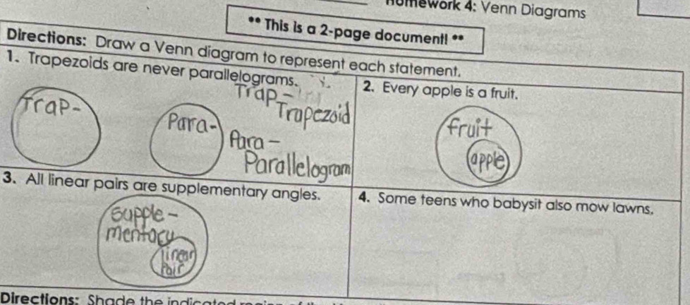 umework 4: Venn Diagrams 
This is a 2 -page document! ** 
Directions: Draw a Venn diagram to represent each statement. 
1. Trapezoids are never parallelograms. 2. Every apple is a fruit. 
n I 
Ara 
Paral 
3. All linear pairs are supplementary angles. 4. Some teens who babysit also mow lawns. 
Supple - 
mMentory 
Directions: Shade the indical