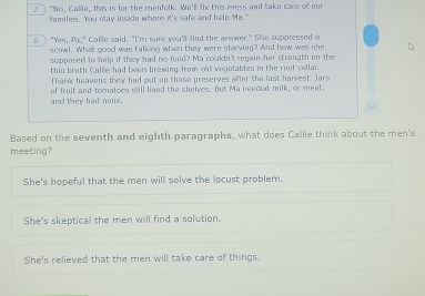 7 "No, Callie, this is for the menfolk. We'll fix this mess and take care of our
families. You stay inside where it's safe and help Ma."
l) "Yes, Pa," Callie said. "I'm sure you'll find the arewer." She suppressed a
scowl. What good was talking when they were starving? And how was she
supposed to help if they had no food? Ma couldn't regain her strength on the
thin broth Callie had been brewing from o'd vegetables in the rout cellar.
Thank heavens they had put up those preserves after the last harvest. Jars
and they had none. of fruit and tomatoes still lined the shelves. But Ma needed milk, or meat,
Based on the seventh and eighth paragraphs, what does Callie think about the men's
meeting?
She's hopeful that the men will solve the locust problem.
She's skeptical the men will find a solution.
She's relieved that the men will take care of things.