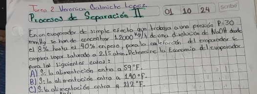 Turea 2 Veronica Calmiche Lopee 
Procesos do Separacion Il o1 10 24 
En unevoporador do simple cFecto gue frdoga auna presion P=30
mmlyse hand concentor 12000 kg/h doona divolucicn Naol dead 
e 8% hata e 40% en peio, porala calctercon dl cooparodorc 
emplea vapor saturodo a 2. 1S ahm. Dctemire la Ecoromia dlcuaporodor 
para las siquienles euted: 
A) S: la alimenracion enho a 59°F. 
B)S:la alimentacion entra a 140°F-
()Sika alimentacion calra a 212°F.