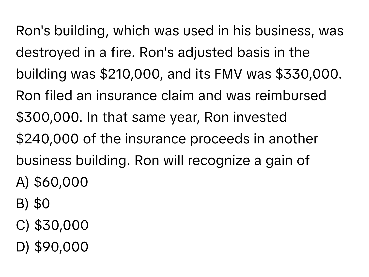 Ron's building, which was used in his business, was destroyed in a fire. Ron's adjusted basis in the building was $210,000, and its FMV was $330,000. Ron filed an insurance claim and was reimbursed $300,000. In that same year, Ron invested $240,000 of the insurance proceeds in another business building. Ron will recognize a gain of

A) $60,000
B) $0
C) $30,000
D) $90,000