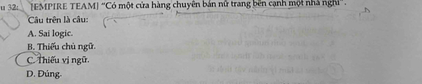 32: [EMPIRE TEAM] “Có một cửa hàng chuyên bán nữ trang bên cạnh một nhà nghi”.
Câu trên là câu:
A. Sai logic.
B. Thiếu chủ ngữ.
C. Thiếu vị ngữ.
D. Đúng.