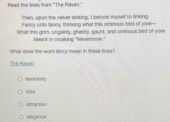 Read the lines from “The Raven.”
Then, upon the velvet sinking, I betook myself to linking
Fancy unto fancy, thinking what this ominous bird of yore—
What this grim, ungainly, ghastly, gaunt, and ominous bird of yore
Meant in croaking “Nevermore.”
What does the word fancy mean in these lines?
The Raven
femininity
idea
attraction
elegance