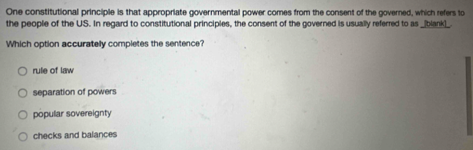 One constitutional principle is that appropriate governmental power comes from the consent of the governed, which refers to
the people of the US. In regard to constitutional principles, the consent of the governed is usually referred to as _[blank]_.
Which option accurately completes the sentence?
rule of law
separation of powers
popular sovereignty
checks and balances