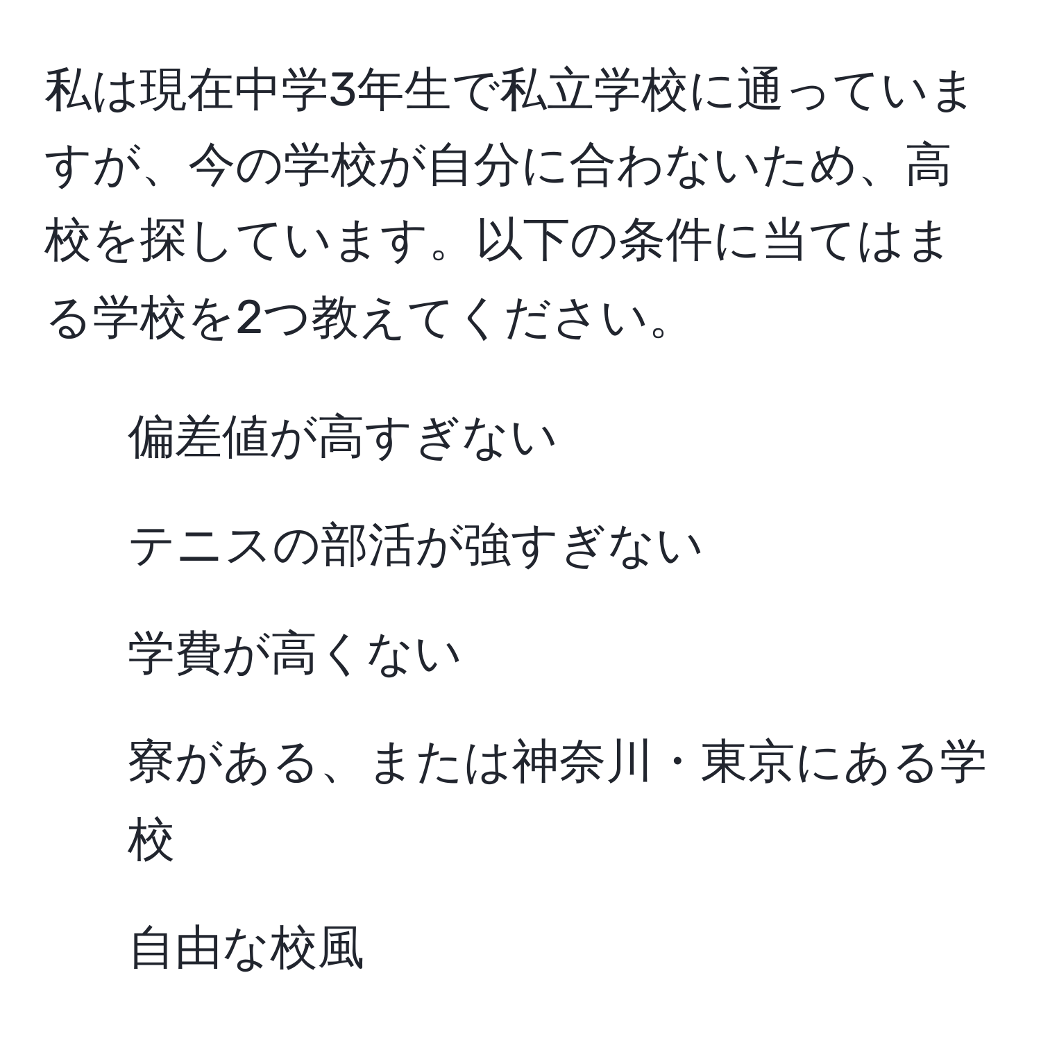 私は現在中学3年生で私立学校に通っていますが、今の学校が自分に合わないため、高校を探しています。以下の条件に当てはまる学校を2つ教えてください。  
- 偏差値が高すぎない  
- テニスの部活が強すぎない  
- 学費が高くない  
- 寮がある、または神奈川・東京にある学校  
- 自由な校風