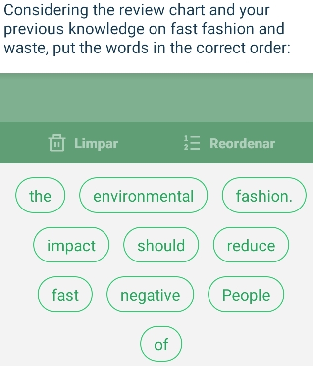 Considering the review chart and your
previous knowledge on fast fashion and
waste, put the words in the correct order:
Limpar beginarrayr 1= 2=endarray Reordenar
the environmental fashion.
impact should reduce
fast negative People
of