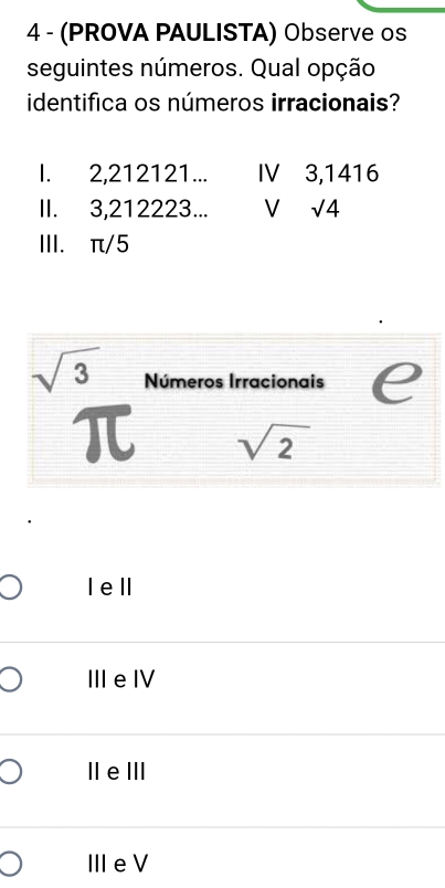 4 - (PROVA PAULISTA) Observe os
seguintes números. Qual opção
identifica os números irracionais?
I. 2, 212121... IV 3,1416
II. 3, 212223... V sqrt(4)
III. π/5
sqrt(3) Números Irracionais e
π sqrt(2)
Iell
ⅢeⅣ
IleⅢII
ⅢeV