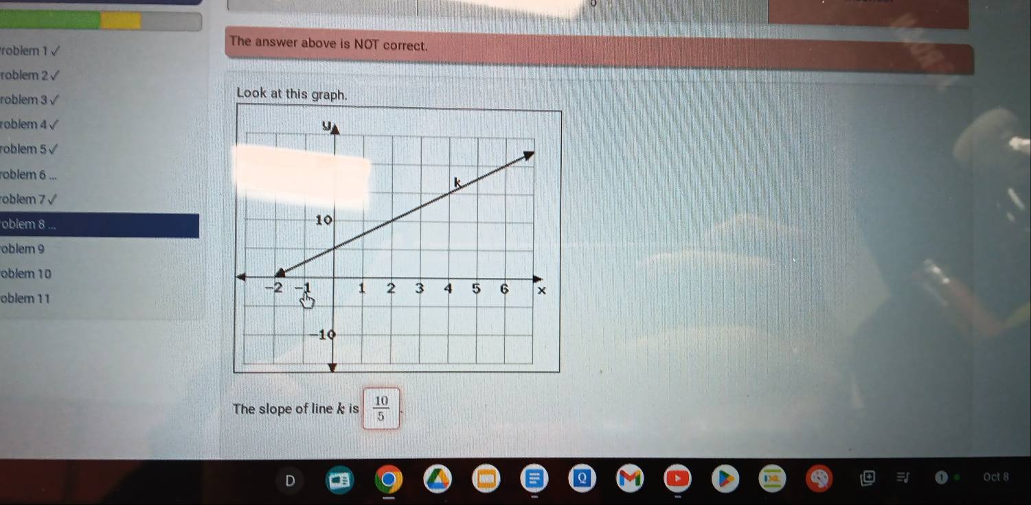 The answer above is NOT correct. 
Problem 1 √ 
roblem 2 √ 
roblem 3 √ 
Look at this graph. 
roblem 4 √ 
roblem 5 √ 
roblem 6 ... 
oblem 7 √ 
oblem 8 
oblem 9 
oblem 10 
oblem 11 
The slope of linek is  10/5 
Octs