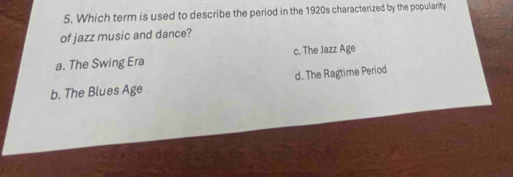 Which term is used to describe the period in the 1920s characterized by the popularity
of jazz music and dance?
a. The Swing Era c. The Jazz Age
d. The Ragtime Period
b. The Blues Age