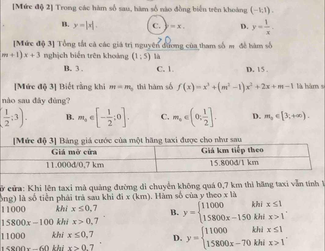 [Mức độ 2] Trong các hàm số sau, hàm số nào đồng biến trên khoảng (-1;1).
B. y=|x|. C. y=x.
D. y= 1/x . 
[Mức độ 3] Tổng tất cả các giá trị nguyên dương của tham số m đề hàm số
m+1)x+3 nghịch biến trên khoảng (1;5) là
B. 3. C. 1. D. 15.
[Mức độ 3] Biết rằng khi m=m_0 thì hàm số f(x)=x^3+(m^2-1)x^2+2x+m-1 là hàm s
nào sau đây dúng?
( 1/2 ;3).
B. m_0∈ [- 1/2 ;0]. C. m_0∈ (0; 1/2 ].
D. m_0∈ [3;+∈fty ). 
[Mức độ 3] Bảng giá cước của một hãng taxi được cho như sau
cở cửa: Khi lên taxi mà quảng đường di chuyền không quá 0,7 km thì hãng taxi vẫn tính 1
lổng) là số tiền phải trả sau khi đi x (km). Hàm số của y theo x là
11000 khi x≤ 0,7
B. y=beginarrayl 11000khix≤ 1 15800x-150khix>1endarray..
15800x-100 khi x>0,7
11000 khi x≤ 0,7
D. y=beginarrayl 11000khix≤ 1 15800x-70khix>1endarray..
15800x-60 khi x>0.7