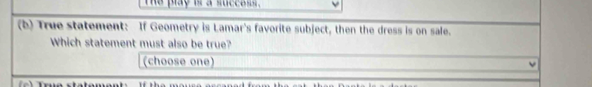 The play is a success. 
(b) True statement: If Geometry is Lamar's favorite subject, then the dress is on sale. 
Which statement must also be true? 
(choose one)