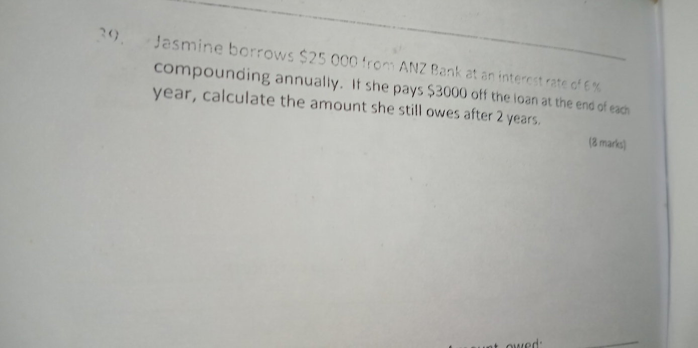 Jasmine borrows $25 000 from ANZ Bank at an interest rate of 6 %
compounding annually. If she pays $3000 off the loan at the end of each
year, calculate the amount she still owes after 2 years. 
(8 marks) 
we d