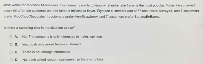 Josh works for MooMoo Milkshakes. The company wants to know what milkshake flavor is the most popular. Today, he surveyed
every third female customer on their favorite milkshake flavor. Eighteen customers (out of 57 total) were surveyed, and 7 customers
prefer MooChooChocolate, 4 customers prefer VeryStrawberry, and 7 customers prefer BananaBoBanna.
Is there a sampling bias in the situation above?
A. No. The company is only interested in males' opinions.
B. Yes. Josh only asked female customers.
C. There is not enough information.
D. No. Josh asked random customers, so there is no bias.