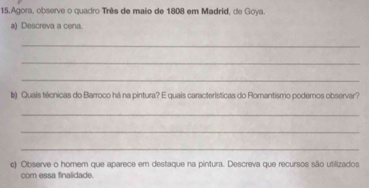 Agora, observe o quadro Três de maio de 1808 em Madrid, de Goya. 
a) Descreva a cena. 
_ 
_ 
_ 
b) Quais técnicas do Barroco há na pintura? E quais características do Romantismo podemos observar? 
_ 
_ 
_ 
c) Observe o homem que aparece em destaque na pintura. Descreva que recursos são utilizados 
com essa finalidade.