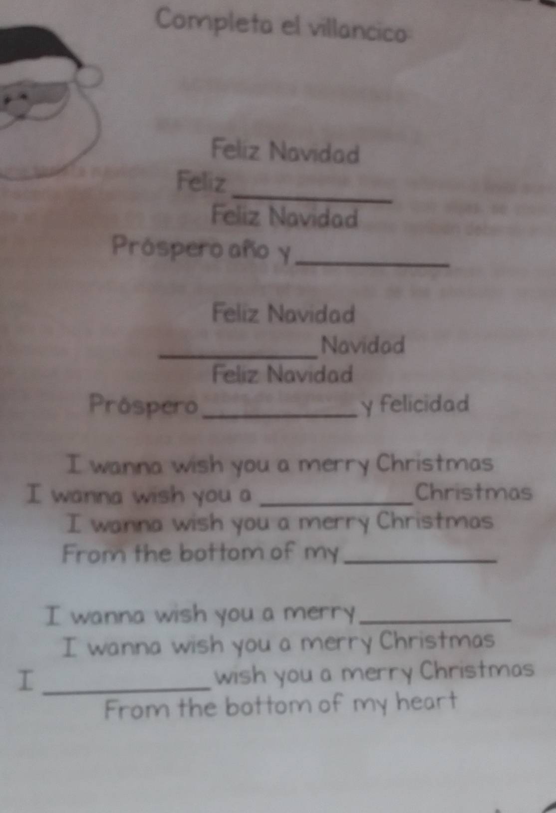 Completa el villancico 
Feliz Navidad 
_ 
Feliz 
Feliz Navidad 
Próspero año y_ 
Feliz Navidad 
_Navidad 
Feliz Navidad 
Próspero_ y felicidad 
I wanna wish you a merry Christmas 
I wanna wish you a _Christmas 
I wanna wish you a merry Christmas 
From the bottom of my_ 
I wanna wish you a merry_ 
I wanna wish you a merry Christmas 
_I 
wish you a merry Christmas 
From the bottom of my heart