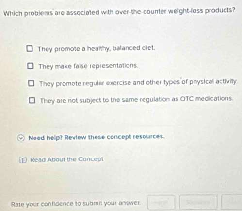 Which problems are associated with over-the-counter weight-loss products?
They promote a healthy, balanced diet.
They make false representations.
They promote regular exercise and other types of physical activity.
They are not subject to the same regulation as OTC medications.
Need help? Review these concept resources.
Read About the Concept

Rate your confidence to submit your answer. □ □ □